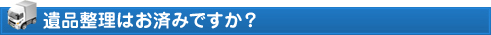 遺品整理はお済みですか?